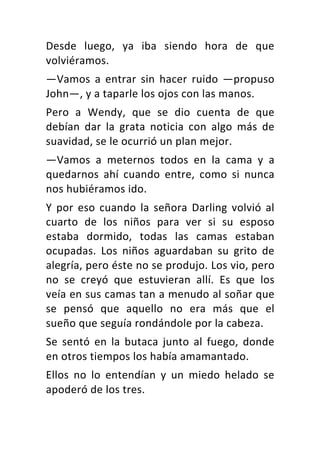 Desde	 luego,	 ya	 iba	 siendo	 hora	 de	 que	
volviéramos.	
—Vamos	 a	 entrar	 sin	 hacer	 ruido	 —propuso	
John—,	y	a	taparle	los	ojos	con	las	manos.	
Pero	 a	 Wendy,	 que	 se	 dio	 cuenta	 de	 que	
debían	 dar	 la	 grata	 noticia	 con	 algo	 más	 de	
suavidad,	se	le	ocurrió	un	plan	mejor.	
—Vamos	 a	 meternos	 todos	 en	 la	 cama	 y	 a	
quedarnos	 ahí	 cuando	 entre,	 como	 si	 nunca	
nos	hubiéramos	ido.	
Y	 por	 eso	 cuando	 la	 señora	 Darling	 volvió	 al	
cuarto	 de	 los	 niños	 para	 ver	 si	 su	 esposo	
estaba	 dormido,	 todas	 las	 camas	 estaban	
ocupadas.	 Los	 niños	 aguardaban	 su	 grito	 de	
alegría,	pero	éste	no	se	produjo.	Los	vio,	pero	
no	 se	 creyó	 que	 estuvieran	 allí.	 Es	 que	 los	
veía	en	sus	camas	tan	a	menudo	al	soñar	que	
se	 pensó	 que	 aquello	 no	 era	 más	 que	 el	
sueño	que	seguía	rondándole	por	la	cabeza.	
Se	 sentó	 en	 la	 butaca	 junto	 al	 fuego,	 donde	
en	otros	tiempos	los	había	amamantado.	
Ellos	 no	 lo	 entendían	 y	 un	 miedo	 helado	 se	
apoderó	de	los	tres.	
 