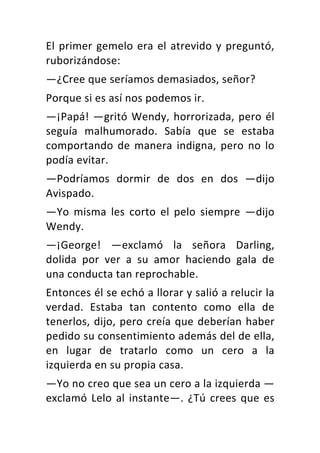 El	primer	gemelo	era	el	atrevido	y	preguntó,	
ruborizándose:	
—¿Cree	que	seríamos	demasiados,	señor?	
Porque	si	es	así	nos	podemos	ir.	
—¡Papá!	—gritó	Wendy,	horrorizada,	pero	él	
seguía	 malhumorado.	 Sabía	 que	 se	 estaba	
comportando	de	manera	indigna,	pero	no	lo	
podía	evitar.	
—Podríamos	 dormir	 de	 dos	 en	 dos	 —dijo	
Avispado.	
—Yo	 misma	 les	 corto	 el	 pelo	 siempre	 —dijo	
Wendy.	
—¡George!	 —exclamó	 la	 señora	 Darling,	
dolida	 por	 ver	 a	 su	 amor	 haciendo	 gala	 de	
una	conducta	tan	reprochable.	
Entonces	él	se	echó	a	llorar	y	salió	a	relucir	la	
verdad.	 Estaba	 tan	 contento	 como	 ella	 de	
tenerlos,	dijo,	pero	creía	que	deberían	haber	
pedido	su	consentimiento	además	del	de	ella,	
en	 lugar	 de	 tratarlo	 como	 un	 cero	 a	 la	
izquierda	en	su	propia	casa.	
—Yo	no	creo	que	sea	un	cero	a	la	izquierda	—
exclamó	Lelo	al	instante—.	¿Tú	crees	que	es	
 
