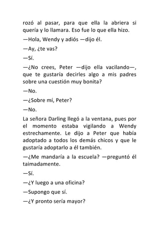rozó	 al	 pasar,	 para	 que	 ella	 la	 abriera	 si	
quería	y	lo	llamara.	Eso	fue	lo	que	ella	hizo.	
—Hola,	Wendy	y	adiós	—dijo	él.	
—Ay,	¿te	vas?	
—Sí.	
—¿No	 crees,	 Peter	 —dijo	 ella	 vacilando—,	
que	 te	 gustaría	 decirles	 algo	 a	 mis	 padres	
sobre	una	cuestión	muy	bonita?	
—No.	
—¿Sobre	mí,	Peter?	
—No.	
La	señora	Darling	llegó	a	la	ventana,	pues	por	
el	 momento	 estaba	 vigilando	 a	 Wendy	
estrechamente.	 Le	 dijo	 a	 Peter	 que	 había	
adoptado	 a	 todos	 los	 demás	 chicos	 y	 que	 le	
gustaría	adoptarlo	a	él	también.	
—¿Me	mandaría	a	la	escuela?	—preguntó	él	
taimadamente.	
—Sí.	
—¿Y	luego	a	una	oficina?	
—Supongo	que	sí.	
—¿Y	pronto	sería	mayor?	
 