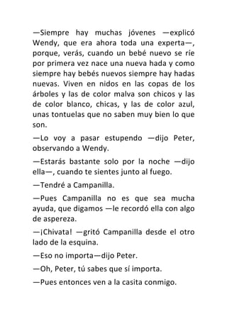 —Siempre	 hay	 muchas	 jóvenes	 —explicó	
Wendy,	 que	 era	 ahora	 toda	 una	 experta—,	
porque,	 verás,	 cuando	 un	 bebé	 nuevo	 se	 ríe	
por	primera	vez	nace	una	nueva	hada	y	como	
siempre	hay	bebés	nuevos	siempre	hay	hadas	
nuevas.	 Viven	 en	 nidos	 en	 las	 copas	 de	 los	
árboles	y	las	de	color	malva	son	chicos	y	las	
de	 color	 blanco,	 chicas,	 y	 las	 de	 color	 azul,	
unas	tontuelas	que	no	saben	muy	bien	lo	que	
son.	
—Lo	 voy	 a	 pasar	 estupendo	 —dijo	 Peter,	
observando	a	Wendy.	
—Estarás	 bastante	 solo	 por	 la	 noche	 —dijo	
ella—,	cuando	te	sientes	junto	al	fuego.	
—Tendré	a	Campanilla.	
—Pues	 Campanilla	 no	 es	 que	 sea	 mucha	
ayuda,	que	digamos	—le	recordó	ella	con	algo	
de	aspereza.	
—¡Chivata!	 —gritó	 Campanilla	 desde	 el	 otro	
lado	de	la	esquina.	
—Eso	no	importa—dijo	Peter.	
—Oh,	Peter,	tú	sabes	que	sí	importa.	
—Pues	entonces	ven	a	la	casita	conmigo.	
 