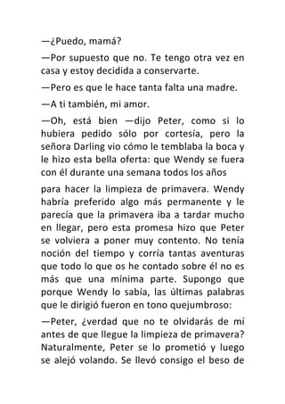 —¿Puedo,	mamá?	
—Por	supuesto	que	no.	Te	tengo	otra	vez	en	
casa	y	estoy	decidida	a	conservarte.	
—Pero	es	que	le	hace	tanta	falta	una	madre.	
—A	ti	también,	mi	amor.	
—Oh,	 está	 bien	 —dijo	 Peter,	 como	 si	 lo	
hubiera	 pedido	 sólo	 por	 cortesía,	 pero	 la	
señora	Darling	vio	cómo	le	temblaba	la	boca	y	
le	hizo	esta	bella	oferta:	que	Wendy	se	fuera	
con	él	durante	una	semana	todos	los	años	
para	 hacer	 la	 limpieza	 de	 primavera.	 Wendy	
habría	 preferido	 algo	 más	 permanente	 y	 le	
parecía	que	la	primavera	iba	a	tardar	mucho	
en	 llegar,	 pero	 esta	 promesa	 hizo	 que	 Peter	
se	 volviera	 a	 poner	 muy	 contento.	 No	 tenía	
noción	 del	 tiempo	 y	 corría	 tantas	 aventuras	
que	todo	lo	que	os	he	contado	sobre	él	no	es	
más	 que	 una	 mínima	 parte.	 Supongo	 que	
porque	 Wendy	 lo	 sabía,	 las	 últimas	 palabras	
que	le	dirigió	fueron	en	tono	quejumbroso:	
—Peter,	 ¿verdad	 que	 no	 te	 olvidarás	 de	 mí	
antes	de	que	llegue	la	limpieza	de	primavera?	
Naturalmente,	 Peter	 se	 lo	 prometió	 y	 luego	
se	alejó	volando.	Se	llevó	consigo	el	beso	de	
 