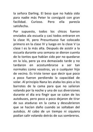 la	 señora	 Darling.	 El	 beso	 que	 no	 había	 sido	
para	 nadie	 más	 Peter	 lo	 consiguió	 con	 gran	
facilidad.	 Curioso.	 Pero	 ella	 parecía	
satisfecha.	
Por	 supuesto,	 todos	 los	 chicos	 fueron	
enviados	ala	escuela	y	casi	todos	entraron	en	
la	 clase	 III,	 pero	 Presuntuoso	 fue	 colocado	
primero	en	la	clase	IV	y	luego	en	la	clase	V	La	
clase	I	es	la	más	alta.	Después	de	asistir	a	la	
escuela	durante	una	semana	se	dieron	cuenta	
de	lo	tontos	que	habían	sido	por	no	quedarse	
en	la	isla,	pero	ya	era	demasiado	tarde	y	no	
tardaron	 en	 acostumbrarse	 a	 ser	 tan	
normales	como	vosotros,	yo	o	cualquier	hijo	
de	vecino.	Es	triste	tener	que	decir	que	poco	
a	 poco	 fueron	 perdiendo	 la	 capacidad	 de	
volar.	Al	principio	Nana	les	ataba	los	pies	a	los	
barrotes	 de	 la	 cama	 para	 que	 no	 salieran	
volando	por	la	noche	y	una	de	sus	diversiones	
durante	 el	 día	 era	 fingir	 que	 se	 caían	 de	 los	
autobuses,	pero	poco	a	poco	dejaron	de	tirar	
de	 sus	 ataduras	 en	 la	 cama	 y	 descubrieron	
que	 se	 hacían	 daño	 cuando	 se	 soltaban	 del	
autobús.	 Al	 cabo	 de	 un	 tiempo	 ni	 siquiera	
podían	salir	volando	detrás	de	sus	sombreros.	
 