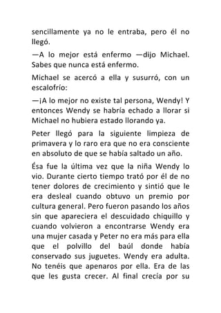 sencillamente	 ya	 no	 le	 entraba,	 pero	 él	 no	
llegó.	
—A	 lo	 mejor	 está	 enfermo	 —dijo	 Michael.	
Sabes	que	nunca	está	enfermo.	
Michael	 se	 acercó	 a	 ella	 y	 susurró,	 con	 un	
escalofrío:	
—¡A	lo	mejor	no	existe	tal	persona,	Wendy!	Y	
entonces	Wendy	se	habría	echado	a	llorar	si	
Michael	no	hubiera	estado	llorando	ya.	
Peter	 llegó	 para	 la	 siguiente	 limpieza	 de	
primavera	y	lo	raro	era	que	no	era	consciente	
en	absoluto	de	que	se	había	saltado	un	año.	
Ésa	 fue	 la	 última	 vez	 que	 la	 niña	 Wendy	 lo	
vio.	Durante	cierto	tiempo	trató	por	él	de	no	
tener	 dolores	 de	 crecimiento	 y	 sintió	 que	 le	
era	 desleal	 cuando	 obtuvo	 un	 premio	 por	
cultura	general.	Pero	fueron	pasando	los	años	
sin	 que	 apareciera	 el	 descuidado	 chiquillo	 y	
cuando	 volvieron	 a	 encontrarse	 Wendy	 era	
una	mujer	casada	y	Peter	no	era	más	para	ella	
que	 el	 polvillo	 del	 baúl	 donde	 había	
conservado	 sus	 juguetes.	 Wendy	 era	 adulta.	
No	 tenéis	 que	 apenaros	 por	 ella.	 Era	 de	 las	
que	 les	 gusta	 crecer.	 Al	 final	 crecía	 por	 su	
 