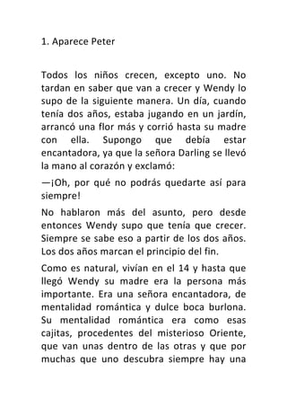 1.	Aparece	Peter	
	
Todos	 los	 niños	 crecen,	 excepto	 uno.	 No	
tardan	en	saber	que	van	a	crecer	y	Wendy	lo	
supo	de	la	siguiente	manera.	Un	día,	cuando	
tenía	dos	años,	estaba	jugando	en	un	jardín,	
arrancó	una	flor	más	y	corrió	hasta	su	madre	
con	 ella.	 Supongo	 que	 debía	 estar	
encantadora,	ya	que	la	señora	Darling	se	llevó	
la	mano	al	corazón	y	exclamó:	
—¡Oh,	 por	 qué	 no	 podrás	 quedarte	 así	 para	
siempre!	
No	 hablaron	 más	 del	 asunto,	 pero	 desde	
entonces	 Wendy	 supo	 que	 tenía	 que	 crecer.	
Siempre	se	sabe	eso	a	partir	de	los	dos	años.	
Los	dos	años	marcan	el	principio	del	fin.	
Como	es	natural,	vivían	en	el	14	y	hasta	que	
llegó	 Wendy	 su	 madre	 era	 la	 persona	 más	
importante.	 Era	 una	 señora	 encantadora,	 de	
mentalidad	 romántica	 y	 dulce	 boca	 burlona.	
Su	 mentalidad	 romántica	 era	 como	 esas	
cajitas,	 procedentes	 del	 misterioso	 Oriente,	
que	 van	 unas	 dentro	 de	 las	 otras	 y	 que	 por	
muchas	 que	 uno	 descubra	 siempre	 hay	 una	
 