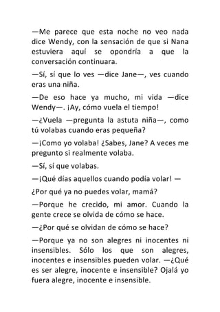 —Me	 parece	 que	 esta	 noche	 no	 veo	 nada	
dice	Wendy,	con	la	sensación	de	que	si	Nana	
estuviera	 aquí	 se	 opondría	 a	 que	 la	
conversación	continuara.	
—Sí,	sí	que	lo	ves	—dice	Jane—,	ves	cuando	
eras	una	niña.	
—De	 eso	 hace	 ya	 mucho,	 mi	 vida	 —dice	
Wendy—.	¡Ay,	cómo	vuela	el	tiempo!	
—¿Vuela	 —pregunta	 la	 astuta	 niña—,	 como	
tú	volabas	cuando	eras	pequeña?	
—¡Como	yo	volaba!	¿Sabes,	Jane?	A	veces	me	
pregunto	si	realmente	volaba.	
—Sí,	sí	que	volabas.	
—¡Qué	días	aquellos	cuando	podía	volar!	—	
¿Por	qué	ya	no	puedes	volar,	mamá?	
—Porque	 he	 crecido,	 mi	 amor.	 Cuando	 la	
gente	crece	se	olvida	de	cómo	se	hace.	
—¿Por	qué	se	olvidan	de	cómo	se	hace?	
—Porque	 ya	 no	 son	 alegres	 ni	 inocentes	 ni	
insensibles.	 Sólo	 los	 que	 son	 alegres,	
inocentes	e	insensibles	pueden	volar.	—¿Qué	
es	ser	alegre,	inocente	e	insensible?	Ojalá	yo	
fuera	alegre,	inocente	e	insensible.	
 