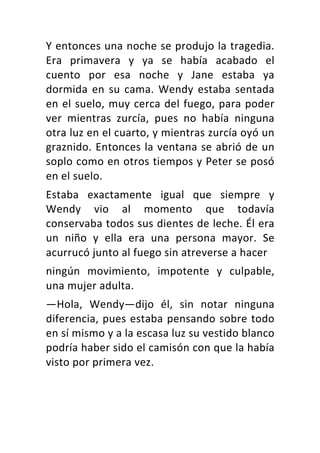 Y	entonces	una	noche	se	produjo	la	tragedia.	
Era	 primavera	 y	 ya	 se	 había	 acabado	 el	
cuento	 por	 esa	 noche	 y	 Jane	 estaba	 ya	
dormida	en	su	cama.	Wendy	estaba	sentada	
en	el	suelo,	muy	cerca	del	fuego,	para	poder	
ver	 mientras	 zurcía,	 pues	 no	 había	 ninguna	
otra	luz	en	el	cuarto,	y	mientras	zurcía	oyó	un	
graznido.	Entonces	la	ventana	se	abrió	de	un	
soplo	como	en	otros	tiempos	y	Peter	se	posó	
en	el	suelo.	
Estaba	 exactamente	 igual	 que	 siempre	 y	
Wendy	 vio	 al	 momento	 que	 todavía	
conservaba	todos	sus	dientes	de	leche.	Él	era	
un	 niño	 y	 ella	 era	 una	 persona	 mayor.	 Se	
acurrucó	junto	al	fuego	sin	atreverse	a	hacer	
ningún	 movimiento,	 impotente	 y	 culpable,	
una	mujer	adulta.	
—Hola,	 Wendy—dijo	 él,	 sin	 notar	 ninguna	
diferencia,	pues	estaba	pensando	sobre	todo	
en	sí	mismo	y	a	la	escasa	luz	su	vestido	blanco	
podría	haber	sido	el	camisón	con	que	la	había	
visto	por	primera	vez.	
 