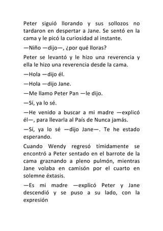 Peter	 siguió	 llorando	 y	 sus	 sollozos	 no	
tardaron	en	despertar	a	Jane.	Se	sentó	en	la	
cama	y	le	picó	la	curiosidad	al	instante.	
—Niño	—dijo—,	¿por	qué	lloras?	
Peter	 se	 levantó	 y	 le	 hizo	 una	 reverencia	 y	
ella	le	hizo	una	reverencia	desde	la	cama.	
—Hola	—dijo	él.	
—Hola	—dijo	Jane.	
—Me	llamo	Peter	Pan	—le	dijo.	
—Sí,	ya	lo	sé.	
—He	 venido	 a	 buscar	 a	 mi	 madre	 —explicó	
él—,	para	llevarla	al	País	de	Nunca	jamás.	
—Sí,	 ya	 lo	 sé	 —dijo	 Jane—.	 Te	 he	 estado	
esperando.	
Cuando	 Wendy	 regresó	 tímidamente	 se	
encontró	a	Peter	sentado	en	el	barrote	de	la	
cama	 graznando	 a	 pleno	 pulmón,	 mientras	
Jane	 volaba	 en	 camisón	 por	 el	 cuarto	 en	
solemne	éxtasis.	
—Es	 mi	 madre	 —explicó	 Peter	 y	 Jane	
descendió	 y	 se	 puso	 a	 su	 lado,	 con	 la	
expresión	
 