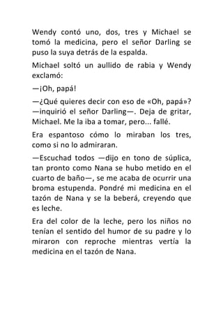 Wendy	 contó	 uno,	 dos,	 tres	 y	 Michael	 se	
tomó	 la	 medicina,	 pero	 el	 señor	 Darling	 se	
puso	la	suya	detrás	de	la	espalda.	
Michael	 soltó	 un	 aullido	 de	 rabia	 y	 Wendy	
exclamó:	
—¡Oh,	papá!	
—¿Qué	quieres	decir	con	eso	de	«Oh,	papá»?	
—inquirió	 el	 señor	 Darling—.	 Deja	 de	 gritar,	
Michael.	Me	la	iba	a	tomar,	pero...	fallé.	
Era	 espantoso	 cómo	 lo	 miraban	 los	 tres,	
como	si	no	lo	admiraran.	
—Escuchad	 todos	 —dijo	 en	 tono	 de	 súplica,	
tan	pronto	como	Nana	se	hubo	metido	en	el	
cuarto	de	baño—,	se	me	acaba	de	ocurrir	una	
broma	estupenda.	Pondré	mi	medicina	en	el	
tazón	de	Nana	y	se	la	beberá,	creyendo	que	
es	leche.	
Era	 del	 color	 de	 la	 leche,	 pero	 los	 niños	 no	
tenían	el	sentido	del	humor	de	su	padre	y	lo	
miraron	 con	 reproche	 mientras	 vertía	 la	
medicina	en	el	tazón	de	Nana.	
 