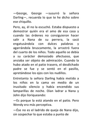 —George,	 George	 —susurró	 la	 señora	
Darling—,	recuerda	lo	que	te	he	dicho	sobre	
ese	chiquillo.	
Pero,	ay,	él	no	la	escuchó.	Estaba	dispuesto	a	
demostrar	 quién	 era	 el	 amo	 de	 esa	 casa	 y	
cuando	 las	 órdenes	 no	 consiguieron	 hacer	
salir	 a	 Nana	 de	 su	 perrera,	 la	 sacó	
engatusándola	 con	 dulces	 palabras	 y	
agarrándola	 bruscamente,	 la	 arrastró	 fuera	
del	cuarto	de	los	niños.	Todo	aquello	se	debía	
a	 su	 carácter	 demasiado	 afectuoso,	 que	
ansiaba	ser	objeto	de	admiración.	Cuando	la	
hubo	atado	en	el	patio	trasero,	el	desdichado	
padre	 se	 fue	 y	 se	 sentó	 en	 el	 pasillo,	
apretándose	los	ojos	con	los	nudillos.	
Entretanto	 la	 señora	 Darling	 había	 metido	 a	
los	 niños	 en	 la	 cama	 en	 medio	 de	 un	
inusitado	 silencio	 y	 había	 encendido	 sus	
lamparillas	 de	 noche.	 Oían	 ladrar	 a	 Nana	 y	
John	dijo	lloriqueando:	
—Es	porque	la	está	atando	en	el	patio.	Pero	
Wendy	era	más	perceptiva.	
—Ése	no	es	el	ladrido	de	queja	de	Nana	dijo,	
sin	sospechar	lo	que	estaba	a	punto	de	
 