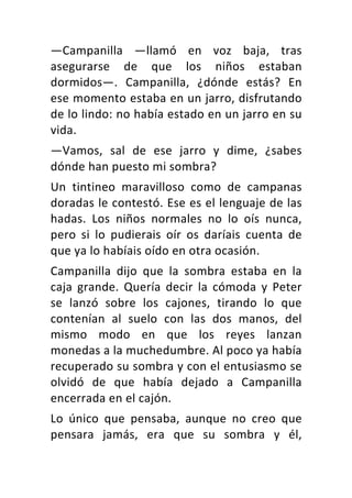—Campanilla	 —llamó	 en	 voz	 baja,	 tras	
asegurarse	 de	 que	 los	 niños	 estaban	
dormidos—.	 Campanilla,	 ¿dónde	 estás?	 En	
ese	momento	estaba	en	un	jarro,	disfrutando	
de	lo	lindo:	no	había	estado	en	un	jarro	en	su	
vida.	
—Vamos,	 sal	 de	 ese	 jarro	 y	 dime,	 ¿sabes	
dónde	han	puesto	mi	sombra?	
Un	 tintineo	 maravilloso	 como	 de	 campanas	
doradas	le	contestó.	Ese	es	el	lenguaje	de	las	
hadas.	 Los	 niños	 normales	 no	 lo	 oís	 nunca,	
pero	 si	 lo	 pudierais	 oír	 os	 daríais	 cuenta	 de	
que	ya	lo	habíais	oído	en	otra	ocasión.	
Campanilla	 dijo	 que	 la	 sombra	 estaba	 en	 la	
caja	 grande.	 Quería	 decir	 la	 cómoda	 y	 Peter	
se	 lanzó	 sobre	 los	 cajones,	 tirando	 lo	 que	
contenían	 al	 suelo	 con	 las	 dos	 manos,	 del	
mismo	 modo	 en	 que	 los	 reyes	 lanzan	
monedas	a	la	muchedumbre.	Al	poco	ya	había	
recuperado	su	sombra	y	con	el	entusiasmo	se	
olvidó	 de	 que	 había	 dejado	 a	 Campanilla	
encerrada	en	el	cajón.	
Lo	 único	 que	 pensaba,	 aunque	 no	 creo	 que	
pensara	 jamás,	 era	 que	 su	 sombra	 y	 él,	
 