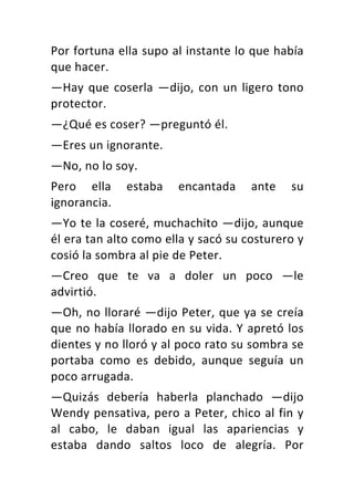 Por	fortuna	ella	supo	al	instante	lo	que	había	
que	hacer.	
—Hay	que	coserla	—dijo,	con	un	ligero	tono	
protector.	
—¿Qué	es	coser?	—preguntó	él.	
—Eres	un	ignorante.	
—No,	no	lo	soy.	
Pero	 ella	 estaba	 encantada	 ante	 su	
ignorancia.	
—Yo	te	la	coseré,	muchachito	—dijo,	aunque	
él	era	tan	alto	como	ella	y	sacó	su	costurero	y	
cosió	la	sombra	al	pie	de	Peter.	
—Creo	 que	 te	 va	 a	 doler	 un	 poco	 —le	
advirtió.	
—Oh,	no	lloraré	—dijo	Peter,	que	ya	se	creía	
que	no	había	llorado	en	su	vida.	Y	apretó	los	
dientes	y	no	lloró	y	al	poco	rato	su	sombra	se	
portaba	 como	 es	 debido,	 aunque	 seguía	 un	
poco	arrugada.	
—Quizás	 debería	 haberla	 planchado	 —dijo	
Wendy	pensativa,	pero	a	Peter,	chico	al	fin	y	
al	 cabo,	 le	 daban	 igual	 las	 apariencias	 y	
estaba	 dando	 saltos	 loco	 de	 alegría.	 Por	
 
