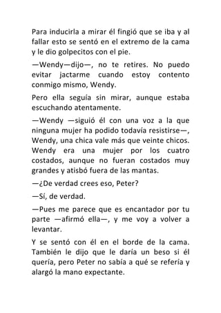 Para	inducirla	a	mirar	él	fingió	que	se	iba	y	al	
fallar	esto	se	sentó	en	el	extremo	de	la	cama	
y	le	dio	golpecitos	con	el	pie.	
—Wendy—dijo—,	 no	 te	 retires.	 No	 puedo	
evitar	 jactarme	 cuando	 estoy	 contento	
conmigo	mismo,	Wendy.	
Pero	 ella	 seguía	 sin	 mirar,	 aunque	 estaba	
escuchando	atentamente.	
—Wendy	 —siguió	 él	 con	 una	 voz	 a	 la	 que	
ninguna	mujer	ha	podido	todavía	resistirse—,	
Wendy,	una	chica	vale	más	que	veinte	chicos.	
Wendy	 era	 una	 mujer	 por	 los	 cuatro	
costados,	 aunque	 no	 fueran	 costados	 muy	
grandes	y	atisbó	fuera	de	las	mantas.	
—¿De	verdad	crees	eso,	Peter?	
—Sí,	de	verdad.	
—Pues	me	parece	que	es	encantador	por	tu	
parte	 —afirmó	 ella—,	 y	 me	 voy	 a	 volver	 a	
levantar.	
Y	 se	 sentó	 con	 él	 en	 el	 borde	 de	 la	 cama.	
También	 le	 dijo	 que	 le	 daría	 un	 beso	 si	 él	
quería,	pero	Peter	no	sabía	a	qué	se	refería	y	
alargó	la	mano	expectante.	
 