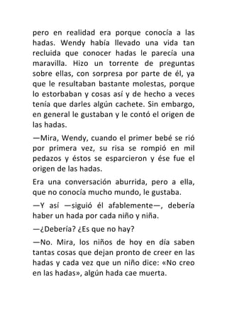 pero	 en	 realidad	 era	 porque	 conocía	 a	 las	
hadas.	 Wendy	 había	 llevado	 una	 vida	 tan	
recluida	 que	 conocer	 hadas	 le	 parecía	 una	
maravilla.	 Hizo	 un	 torrente	 de	 preguntas	
sobre	ellas,	con	sorpresa	por	parte	de	él,	ya	
que	le	resultaban	bastante	molestas,	porque	
lo	estorbaban	y	cosas	así	y	de	hecho	a	veces	
tenía	que	darles	algún	cachete.	Sin	embargo,	
en	general	le	gustaban	y	le	contó	el	origen	de	
las	hadas.	
—Mira,	Wendy,	cuando	el	primer	bebé	se	rió	
por	 primera	 vez,	 su	 risa	 se	 rompió	 en	 mil	
pedazos	 y	 éstos	 se	 esparcieron	 y	 ése	 fue	 el	
origen	de	las	hadas.	
Era	 una	 conversación	 aburrida,	 pero	 a	 ella,	
que	no	conocía	mucho	mundo,	le	gustaba.	
—Y	 así	 —siguió	 él	 afablemente—,	 debería	
haber	un	hada	por	cada	niño	y	niña.	
—¿Debería?	¿Es	que	no	hay?	
—No.	 Mira,	 los	 niños	 de	 hoy	 en	 día	 saben	
tantas	cosas	que	dejan	pronto	de	creer	en	las	
hadas	y	cada	vez	que	un	niño	dice:	«No	creo	
en	las	hadas»,	algún	hada	cae	muerta.	
 