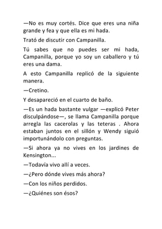 —No	 es	 muy	 cortés.	 Dice	 que	 eres	 una	 niña	
grande	y	fea	y	que	ella	es	mi	hada.	
Trató	de	discutir	con	Campanilla.	
Tú	 sabes	 que	 no	 puedes	 ser	 mi	 hada,	
Campanilla,	 porque	 yo	 soy	 un	 caballero	 y	 tú	
eres	una	dama.	
A	 esto	 Campanilla	 replicó	 de	 la	 siguiente	
manera.	
—Cretino.	
Y	desapareció	en	el	cuarto	de	baño.	
—Es	un	hada	bastante	vulgar	—explicó	Peter	
disculpándose—,	se	llama	Campanilla	porque	
arregla	 las	 cacerolas	 y	 las	 teteras	 .	 Ahora	
estaban	 juntos	 en	 el	 sillón	 y	 Wendy	 siguió	
importunándolo	con	preguntas.	
—Si	 ahora	 ya	 no	 vives	 en	 los	 jardines	 de	
Kensington...	
—Todavía	vivo	allí	a	veces.	
—¿Pero	dónde	vives	más	ahora?	
—Con	los	niños	perdidos.	
—¿Quiénes	son	ésos?	
 