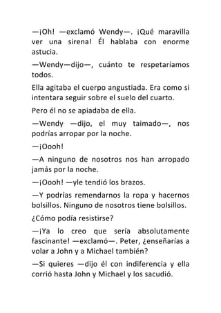 —¡Oh!	 —exclamó	 Wendy—.	 ¡Qué	 maravilla	
ver	 una	 sirena!	 Él	 hablaba	 con	 enorme	
astucia.	
—Wendy—dijo—,	 cuánto	 te	 respetaríamos	
todos.	
Ella	agitaba	el	cuerpo	angustiada.	Era	como	si	
intentara	seguir	sobre	el	suelo	del	cuarto.	
Pero	él	no	se	apiadaba	de	ella.	
—Wendy	 —dijo,	 el	 muy	 taimado—,	 nos	
podrías	arropar	por	la	noche.	
—¡Oooh!	
—A	 ninguno	 de	 nosotros	 nos	 han	 arropado	
jamás	por	la	noche.	
—¡Oooh!	—yle	tendió	los	brazos.	
—Y	podrías	remendarnos	la	ropa	y	hacernos	
bolsillos.	Ninguno	de	nosotros	tiene	bolsillos.	
¿Cómo	podía	resistirse?	
—¡Ya	 lo	 creo	 que	 sería	 absolutamente	
fascinante!	—exclamó—.	Peter,	¿enseñarías	a	
volar	a	John	y	a	Michael	también?	
—Si	 quieres	 —dijo	 él	 con	 indiferencia	 y	 ella	
corrió	hasta	John	y	Michael	y	los	sacudió.	
 