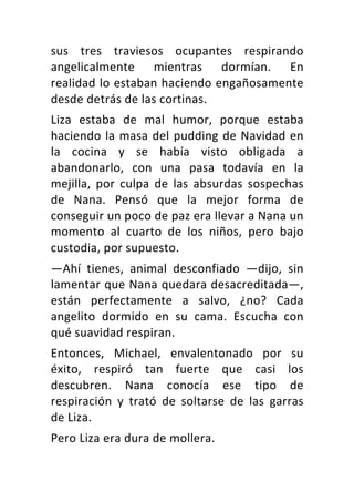 sus	 tres	 traviesos	 ocupantes	 respirando	
angelicalmente	 mientras	 dormían.	 En	
realidad	lo	estaban	haciendo	engañosamente	
desde	detrás	de	las	cortinas.	
Liza	 estaba	 de	 mal	 humor,	 porque	 estaba	
haciendo	la	masa	del	pudding	de	Navidad	en	
la	 cocina	 y	 se	 había	 visto	 obligada	 a	
abandonarlo,	 con	 una	 pasa	 todavía	 en	 la	
mejilla,	 por	 culpa	 de	 las	 absurdas	 sospechas	
de	 Nana.	 Pensó	 que	 la	 mejor	 forma	 de	
conseguir	un	poco	de	paz	era	llevar	a	Nana	un	
momento	 al	 cuarto	 de	 los	 niños,	 pero	 bajo	
custodia,	por	supuesto.	
—Ahí	 tienes,	 animal	 desconfiado	 —dijo,	 sin	
lamentar	que	Nana	quedara	desacreditada—,	
están	 perfectamente	 a	 salvo,	 ¿no?	 Cada	
angelito	 dormido	 en	 su	 cama.	 Escucha	 con	
qué	suavidad	respiran.	
Entonces,	 Michael,	 envalentonado	 por	 su	
éxito,	 respiró	 tan	 fuerte	 que	 casi	 los	
descubren.	 Nana	 conocía	 ese	 tipo	 de	
respiración	 y	 trató	 de	 soltarse	 de	 las	 garras	
de	Liza.	
Pero	Liza	era	dura	de	mollera.	
 