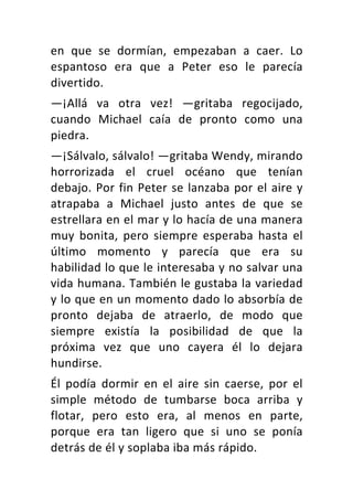 en	 que	 se	 dormían,	 empezaban	 a	 caer.	 Lo	
espantoso	 era	 que	 a	 Peter	 eso	 le	 parecía	
divertido.	
—¡Allá	 va	 otra	 vez!	 —gritaba	 regocijado,	
cuando	 Michael	 caía	 de	 pronto	 como	 una	
piedra.	
—¡Sálvalo,	sálvalo!	—gritaba	Wendy,	mirando	
horrorizada	 el	 cruel	 océano	 que	 tenían	
debajo.	Por	fin	Peter	se	lanzaba	por	el	aire	y	
atrapaba	 a	 Michael	 justo	 antes	 de	 que	 se	
estrellara	en	el	mar	y	lo	hacía	de	una	manera	
muy	 bonita,	 pero	 siempre	 esperaba	 hasta	 el	
último	 momento	 y	 parecía	 que	 era	 su	
habilidad	lo	que	le	interesaba	y	no	salvar	una	
vida	humana.	También	le	gustaba	la	variedad	
y	lo	que	en	un	momento	dado	lo	absorbía	de	
pronto	 dejaba	 de	 atraerlo,	 de	 modo	 que	
siempre	 existía	 la	 posibilidad	 de	 que	 la	
próxima	 vez	 que	 uno	 cayera	 él	 lo	 dejara	
hundirse.	
Él	 podía	 dormir	 en	 el	 aire	 sin	 caerse,	 por	 el	
simple	 método	 de	 tumbarse	 boca	 arriba	 y	
flotar,	 pero	 esto	 era,	 al	 menos	 en	 parte,	
porque	 era	 tan	 ligero	 que	 si	 uno	 se	 ponía	
detrás	de	él	y	soplaba	iba	más	rápido.	
 