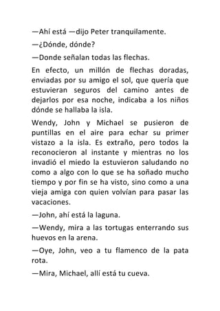 —Ahí	está	—dijo	Peter	tranquilamente.	
—¿Dónde,	dónde?	
—Donde	señalan	todas	las	flechas.	
En	 efecto,	 un	 millón	 de	 flechas	 doradas,	
enviadas	por	su	amigo	el	sol,	que	quería	que	
estuvieran	 seguros	 del	 camino	 antes	 de	
dejarlos	 por	 esa	 noche,	 indicaba	 a	 los	 niños	
dónde	se	hallaba	la	isla.	
Wendy,	 John	 y	 Michael	 se	 pusieron	 de	
puntillas	 en	 el	 aire	 para	 echar	 su	 primer	
vistazo	 a	 la	 isla.	 Es	 extraño,	 pero	 todos	 la	
reconocieron	 al	 instante	 y	 mientras	 no	 los	
invadió	 el	 miedo	 la	 estuvieron	 saludando	 no	
como	a	algo	con	lo	que	se	ha	soñado	mucho	
tiempo	y	por	fin	se	ha	visto,	sino	como	a	una	
vieja	 amiga	 con	 quien	 volvían	 para	 pasar	 las	
vacaciones.	
—John,	ahí	está	la	laguna.	
—Wendy,	mira	a	las	tortugas	enterrando	sus	
huevos	en	la	arena.	
—Oye,	 John,	 veo	 a	 tu	 flamenco	 de	 la	 pata	
rota.	
—Mira,	Michael,	allí	está	tu	cueva.	
 