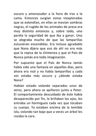 oscuro	 y	 amenazador	 a	 la	 hora	 de	 irse	 a	 la	
cama.	 Entonces	 surgían	 zonas	 inexploradas	
que	se	extendían,	en	ellas	se	movían	sombras	
negras,	el	rugido	de	los	animales	de	presa	era	
muy	 distinto	 entonces	 y,	 sobre	 todo,	 uno	
perdía	 la	 seguridad	 de	 que	 iba	 a	 ganar.	 Uno	
se	 alegraba	 mucho	 de	 que	 las	 lamparillas	
estuvieran	encendidas.	Era	incluso	agradable	
que	 Nana	 dijera	 que	 eso	 de	 ahí	 no	 era	 más	
que	la	repisa	de	la	chimenea	y	que	el	País	de	
Nunca	jamás	era	todo	imaginación.	
Por	 supuesto	 que	 el	 País	 de	 Nunca	 Jamás	
había	sido	una	fantasía	en	aquellos	días,	pero	
ahora	 era	 real	 y	 no	 había	 lamparillas	 y	 cada	
vez	 estaba	 más	 oscuro	 y	 ¿dónde	 estaba	
Nana?	
Habían	 estado	 volando	 separados	 unos	 de	
otros,	pero	ahora	se	apiñaron	junto	a	Peter.	
El	comportamiento	descuidado	de	éste	había	
desaparecido	por	fin,	le	brillaban	los	ojos,	les	
entraba	un	hormigueo	cada	vez	que	tocaban	
su	 cuerpo.	 Ya	 estaban	 encima	 de	 la	 temible	
isla,	volando	tan	bajo	que	a	veces	un	árbol	les	
rozaba	la	cara.	
 