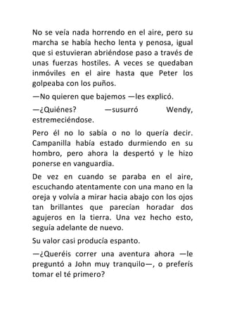 No	se	veía	nada	horrendo	en	el	aire,	pero	su	
marcha	se	había	hecho	lenta	y	penosa,	igual	
que	si	estuvieran	abriéndose	paso	a	través	de	
unas	 fuerzas	 hostiles.	 A	 veces	 se	 quedaban	
inmóviles	 en	 el	 aire	 hasta	 que	 Peter	 los	
golpeaba	con	los	puños.	
—No	quieren	que	bajemos	—les	explicó.	
—¿Quiénes?	 —susurró	 Wendy,	
estremeciéndose.	
Pero	 él	 no	 lo	 sabía	 o	 no	 lo	 quería	 decir.	
Campanilla	 había	 estado	 durmiendo	 en	 su	
hombro,	 pero	 ahora	 la	 despertó	 y	 le	 hizo	
ponerse	en	vanguardia.	
De	 vez	 en	 cuando	 se	 paraba	 en	 el	 aire,	
escuchando	atentamente	con	una	mano	en	la	
oreja	y	volvía	a	mirar	hacia	abajo	con	los	ojos	
tan	 brillantes	 que	 parecían	 horadar	 dos	
agujeros	 en	 la	 tierra.	 Una	 vez	 hecho	 esto,	
seguía	adelante	de	nuevo.	
Su	valor	casi	producía	espanto.	
—¿Queréis	 correr	 una	 aventura	 ahora	 —le	
preguntó	 a	 John	 muy	 tranquilo—,	 o	 preferís	
tomar	el	té	primero?	
 