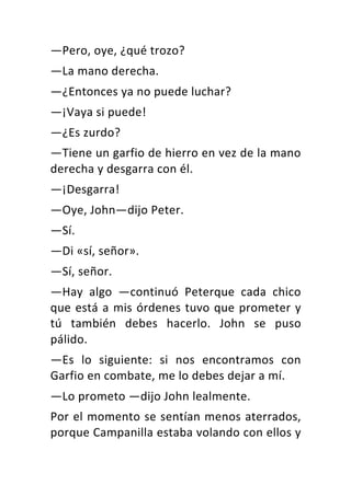 —Pero,	oye,	¿qué	trozo?	
—La	mano	derecha.	
—¿Entonces	ya	no	puede	luchar?	
—¡Vaya	si	puede!	
—¿Es	zurdo?	
—Tiene	un	garfio	de	hierro	en	vez	de	la	mano	
derecha	y	desgarra	con	él.	
—¡Desgarra!	
—Oye,	John—dijo	Peter.	
—Sí.	
—Di	«sí,	señor».	
—Sí,	señor.	
—Hay	 algo	 —continuó	 Peterque	 cada	 chico	
que	está	a	mis	órdenes	tuvo	que	prometer	y	
tú	 también	 debes	 hacerlo.	 John	 se	 puso	
pálido.	
—Es	 lo	 siguiente:	 si	 nos	 encontramos	 con	
Garfio	en	combate,	me	lo	debes	dejar	a	mí.	
—Lo	prometo	—dijo	John	lealmente.	
Por	el	momento	se	sentían	menos	aterrados,	
porque	Campanilla	estaba	volando	con	ellos	y	
 