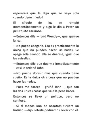 esperaréis	 que	 le	 diga	 que	 se	 vaya	 sola	
cuando	tiene	miedo!	
El	 círculo	 de	 luz	 se	 rompió	
momentáneamente	 y	 algo	 le	 dio	 a	 Peter	 un	
pellizquito	cariñoso.	
—Entonces	dile	—rogó	Wendy—,	que	apague	
la	luz.	
—No	puede	apagarla.	Eso	es	prácticamente	lo	
único	 que	 no	 pueden	 hacer	 las	 hadas.	 Se	
apaga	sola	cuando	ella	se	duerme,	igual	que	
las	estrellas.	
—Entonces	dile	que	duerma	inmediatamente	
—casi	le	ordenó	John.	
—No	 puede	 dormir	 más	 que	 cuando	 tiene	
sueño.	 Es	 la	 única	 otra	 cosa	 que	 no	 pueden	
hacer	las	hadas.	
—Pues	 me	 parece	 —gruñó	 John—,	 que	 son	
las	dos	únicas	cosas	que	vale	la	pena	hacer.	
Entonces	 se	 llevó	 un	 pellizco,	 pero	 no	
cariñoso.	
—Si	 al	 menos	 uno	 de	 nosotros	 tuviera	 un	
bolsillo	—dijo	Peterla	podríamos	llevar	con	él.	
 