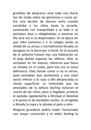 gruñidos	 de	 desprecio	 ante	 toda	 esa	 charla	
tan	de	moda	sobre	los	gérmenes	y	cosas	así.	
Era	 una	 lección	 de	 decoro	 verla	 cuando	
escoltaba	 a	 los	 niños	 hasta	 la	 escuela,	
caminando	 con	 tranquilidad	 a	 su	 lado	 si	 se	
portaban	 bien	 y	 obligándolos	 a	 ponerse	 en	
fila	otra	vez	si	se	dispersaban.	En	la	época	en	
que	 John	 comenzó	 a	 ir	 al	 colegio	 jamás	 se	
olvidó	de	su	jersey	y	normalmente	llevaba	un	
paraguas	en	la	boca	por	si	llovía.	En	la	escuela	
de	la	señorita	Fulsom	hay	una	habitación	en	
el	 bajo	 donde	 esperan	 las	 niñeras.	 Ellas	 se	
sentaban	 en	 los	 bancos,	 mientras	 que	 Nana	
se	 echaba	 en	 el	 suelo,	 pero	 ésa	 era	 la	 única	
diferencia.	Ellas	hacían	como	si	no	la	vieran,	
pues	 pensaban	 que	 pertenecía	 a	 una	 clase	
social	inferior	a	la	suya	y	ella	despreciaba	su	
charla	 superficial.	 Le	 molestaba	 que	 las	
amistades	 de	 la	 señora	 Darling	 visitaran	 el	
cuarto	de	los	niños,	pero	si	llegaban,	primero	
le	quitaba	rápidamente	a	Michael	el	delantal	
y	le	ponía	el	de	bordados	azules,	le	arreglaba	
a	Wendy	la	ropa	y	le	alisaba	el	pelo	a	John.	
Ninguna	 guardería	 podría	 haber	 funcionado	
con	 mayor	 corrección	 y	 el	 señor	 Darling	 lo	
 