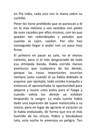 en	fila	india,	cada	uno	con	la	mano	sobre	su	
cuchillo.	
Peter	les	tiene	prohibido	que	se	parezcan	a	él	
en	 lo	 más	 mínimo	 y	 van	 vestidos	 con	 pieles	
de	osos	cazados	por	ellos	mismos,	con	las	que	
quedan	 tan	 redondeados	 y	 peludos	 que	
cuando	 se	 caen,	 ruedan.	 Por	 ello	 han	
conseguido	 llegar	 a	 andar	 con	 un	 paso	 muy	
firme.	
El	 primero	 en	 pasar	 es	 Lelo,	 no	 el	 menos	
valiente,	 pero	 sí	 el	 más	 desgraciado	 de	 toda	
esa	 intrépida	 banda.	 Había	 corrido	 menos	
aventuras	 que	 cualquiera	 de	 los	 demás,	
porque	 las	 cosas	 importantes	 ocurrían	
siempre	justo	cuando	él	ya	había	doblado	la	
esquina:	por	ejemplo,	todo	estaba	tranquilo	y	
entonces	él	aprovechaba	la	oportunidad	para	
alejarse	 y	 reunir	 unos	 palos	 para	 el	 fuego	 y	
cuando	 volvía	 los	 demás	 ya	 estaban	
limpiando	 la	 sangre.	 La	 mala	 suerte	 había	
dado	una	expresión	de	suave	melancolía	a	su	
rostro,	pero	en	lugar	de	agriarle	el	carácter	se	
lo	había	endulzado,	de	forma	que	era	el	más	
humilde	 de	 los	 chicos.	 Pobre	 y	 bondadoso	
Lelo,	esta	noche	te	amenaza	un	peligro.	Ten	
 