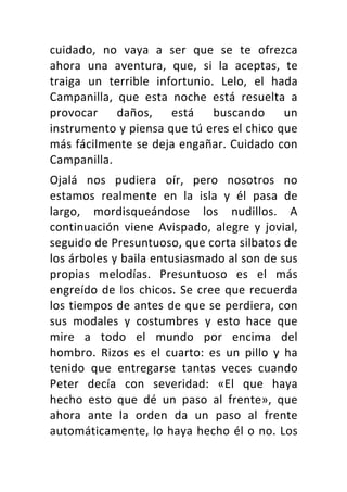 cuidado,	 no	 vaya	 a	 ser	 que	 se	 te	 ofrezca	
ahora	 una	 aventura,	 que,	 si	 la	 aceptas,	 te	
traiga	 un	 terrible	 infortunio.	 Lelo,	 el	 hada	
Campanilla,	 que	 esta	 noche	 está	 resuelta	 a	
provocar	 daños,	 está	 buscando	 un	
instrumento	y	piensa	que	tú	eres	el	chico	que	
más	fácilmente	se	deja	engañar.	Cuidado	con	
Campanilla.	
Ojalá	 nos	 pudiera	 oír,	 pero	 nosotros	 no	
estamos	 realmente	 en	 la	 isla	 y	 él	 pasa	 de	
largo,	 mordisqueándose	 los	 nudillos.	 A	
continuación	 viene	 Avispado,	 alegre	 y	 jovial,	
seguido	de	Presuntuoso,	que	corta	silbatos	de	
los	árboles	y	baila	entusiasmado	al	son	de	sus	
propias	 melodías.	 Presuntuoso	 es	 el	 más	
engreído	de	los	chicos.	Se	cree	que	recuerda	
los	tiempos	de	antes	de	que	se	perdiera,	con	
sus	 modales	 y	 costumbres	 y	 esto	 hace	 que	
mire	 a	 todo	 el	 mundo	 por	 encima	 del	
hombro.	 Rizos	 es	 el	 cuarto:	 es	 un	 pillo	 y	 ha	
tenido	 que	 entregarse	 tantas	 veces	 cuando	
Peter	 decía	 con	 severidad:	 «El	 que	 haya	
hecho	 esto	 que	 dé	 un	 paso	 al	 frente»,	 que	
ahora	 ante	 la	 orden	 da	 un	 paso	 al	 frente	
automáticamente,	lo	haya	hecho	él	o	no.	Los	
 