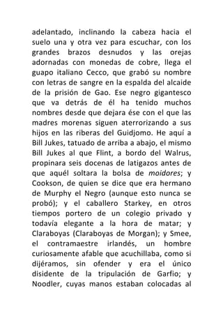 adelantado,	 inclinando	 la	 cabeza	 hacia	 el	
suelo	 una	 y	 otra	 vez	 para	 escuchar,	 con	 los	
grandes	 brazos	 desnudos	 y	 las	 orejas	
adornadas	 con	 monedas	 de	 cobre,	 llega	 el	
guapo	 italiano	 Cecco,	 que	 grabó	 su	 nombre	
con	letras	de	sangre	en	la	espalda	del	alcaide	
de	 la	 prisión	 de	 Gao.	 Ese	 negro	 gigantesco	
que	 va	 detrás	 de	 él	 ha	 tenido	 muchos	
nombres	desde	que	dejara	ése	con	el	que	las	
madres	 morenas	 siguen	 aterrorizando	 a	 sus	
hijos	 en	 las	 riberas	 del	 Guidjomo.	 He	 aquí	 a	
Bill	Jukes,	tatuado	de	arriba	a	abajo,	el	mismo	
Bill	 Jukes	 al	 que	 Flint,	 a	 bordo	 del	 Walrus,	
propinara	seis	docenas	de	latigazos	antes	de	
que	 aquél	 soltara	 la	 bolsa	 de	 moidores;	 y	
Cookson,	 de	 quien	 se	 dice	 que	 era	 hermano	
de	 Murphy	 el	 Negro	 (aunque	 esto	 nunca	 se	
probó);	 y	 el	 caballero	 Starkey,	 en	 otros	
tiempos	 portero	 de	 un	 colegio	 privado	 y	
todavía	 elegante	 a	 la	 hora	 de	 matar;	 y	
Claraboyas	 (Claraboyas	 de	 Morgan);	 y	 Smee,	
el	 contramaestre	 irlandés,	 un	 hombre	
curiosamente	afable	que	acuchillaba,	como	si	
dijéramos,	 sin	 ofender	 y	 era	 el	 único	
disidente	 de	 la	 tripulación	 de	 Garfio;	 y	
Noodler,	 cuyas	 manos	 estaban	 colocadas	 al	
 