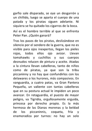 garfio	sale	disparado,	se	oye	un	desgarrón	y	
un	chillido,	luego	se	aparta	el	cuerpo	de	una	
patada	 y	 los	 piratas	 siguen	 adelante.	 Ni	
siquiera	se	ha	quitado	los	cigarros	de	la	boca.	
Así	 es	 el	 hombre	 terrible	 al	 que	 se	 enfrenta	
Peter	Pan.	¿Quién	ganará?	
Tras	los	pasos	de	los	piratas,	deslizándose	en	
silencio	por	el	sendero	de	la	guerra,	que	no	es	
visible	para	ojos	inexpertos,	llegan	los	pieles	
rojas,	 todos	 ellos	 ojo	 avizor.	 Llevan	
tomahawks	 y	 cuchillos	 y	 sus	 cuerpos	
desnudos	relucen	de	pintura	y	aceite.	Atadas	
a	la	cintura	llevan	cabelleras,	tanto	de	niños	
como	 de	 piratas,	 ya	 que	 son	 la	 tribu	
piccaninny	y	no	hay	que	confundirlos	con	los	
delawares	o	los	hurones,	más	compasivos.	En	
vanguardia,	 a	 cuatro	 patas,	 va	 Gran	 Pantera	
Pequeña,	 un	 valiente	 con	 tantas	 cabelleras	
que	en	su	postura	actual	le	impiden	un	poco	
avanzar.	 En	 retaguardia,	 el	 puesto	 de	 mayor	
peligro,	 va	 Tigridia,	 orgullosamente	 erguida,	
princesa	 por	 derecho	 propio.	 Es	 la	 más	
hermosa	 de	 las	 Dianas	 morenas	 y	 la	 beldad	
de	 los	 piccaninnis,	 coqueta,	 fría	 y	
enamoradiza	 por	 turnos:	 no	 hay	 un	 solo	
 