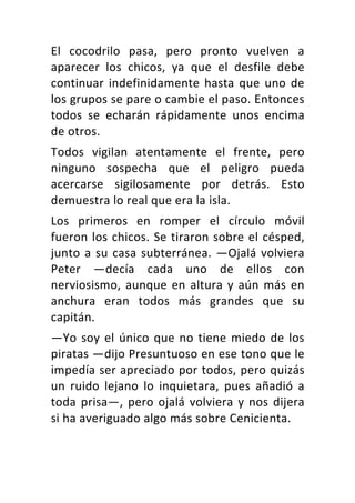 El	 cocodrilo	 pasa,	 pero	 pronto	 vuelven	 a	
aparecer	 los	 chicos,	 ya	 que	 el	 desfile	 debe	
continuar	indefinidamente	hasta	que	uno	de	
los	grupos	se	pare	o	cambie	el	paso.	Entonces	
todos	 se	 echarán	 rápidamente	 unos	 encima	
de	otros.	
Todos	 vigilan	 atentamente	 el	 frente,	 pero	
ninguno	 sospecha	 que	 el	 peligro	 pueda	
acercarse	 sigilosamente	 por	 detrás.	 Esto	
demuestra	lo	real	que	era	la	isla.	
Los	 primeros	 en	 romper	 el	 círculo	 móvil	
fueron	los	chicos.	Se	tiraron	sobre	el	césped,	
junto	a	su	casa	subterránea.	—Ojalá	volviera	
Peter	 —decía	 cada	 uno	 de	 ellos	 con	
nerviosismo,	aunque	en	altura	y	aún	más	en	
anchura	 eran	 todos	 más	 grandes	 que	 su	
capitán.	
—Yo	soy	el	único	que	no	tiene	miedo	de	los	
piratas	—dijo	Presuntuoso	en	ese	tono	que	le	
impedía	ser	apreciado	por	todos,	pero	quizás	
un	 ruido	 lejano	 lo	 inquietara,	 pues	 añadió	 a	
toda	prisa—,	pero	ojalá	volviera	y	nos	dijera	
si	ha	averiguado	algo	más	sobre	Cenicienta.	
 