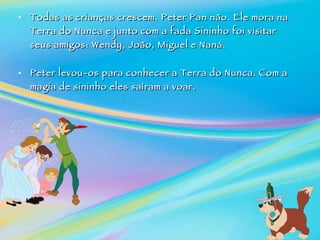 Todas as crianças crescem. Peter Pan não. Ele mora na Terra do Nunca e junto com a fada Sininho foi visitar seus amigos: Wendy, João, Miguel e Naná.    Peter levou-os para conhecer a Terra do Nunca.   Com a magia de sininho eles saíram a voar.     