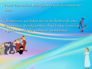 Peter Pan salvou Wendy antes que ela caísse no chão. Os meninos perdidos moravam dentro de uma árvore oca.  Wendy contou-lhes lindas histórias e gostou muito de conhecer os meninos. 