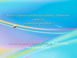 Mas o Capitão Gancho não desistiu. Desta vez capturou os meninos perdidos . Levou-os para o barco pirata, a  onde seriam mandados ao mar . 