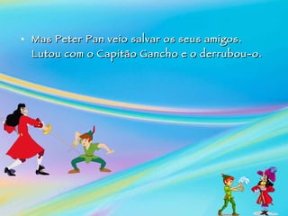 Mas Peter Pan veio salvar os seus amigos. Lutou com o Capitão Gancho e o derrubou-o.   