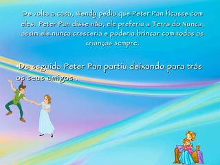 De volta a casa, Wendy pediu que Peter Pan ficasse com eles.   Peter Pan  disse  não, ele preferiu a Terra do Nunca, assim ele nunca cresceria e poderia brincar com todas as crianças sempre.    De seguida Peter Pan partiu deixando para trás os seus amigos . 
