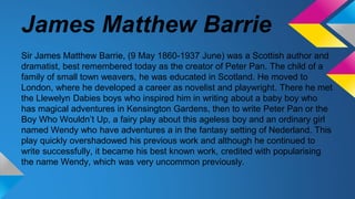 James Matthew Barrie
Sir James Matthew Barrie, (9 May 1860-1937 June) was a Scottish author and
dramatist, best remembered today as the creator of Peter Pan. The child of a
family of small town weavers, he was educated in Scotland. He moved to
London, where he developed a career as novelist and playwright. There he met
the Llewelyn Dabies boys who inspired him in writing about a baby boy who
has magical adventures in Kensington Gardens, then to write Peter Pan or the
Boy Who Wouldn’t Up, a fairy play about this ageless boy and an ordinary girl
named Wendy who have adventures a in the fantasy setting of Nederland. This
play quickly overshadowed his previous work and although he continued to
write successfully, it became his best known work, credited with popularising
the name Wendy, which was very uncommon previously.
 