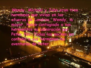 Wendy, Michael y John eran tres
hermanos que vivían en las
afueras de Londres. Wendy, la
mayor, había contagiado a sus
hermanitos su admiración por
Peter Pan. Todas las noches les
contaba a sus hermanos las
aventuras de Peter.