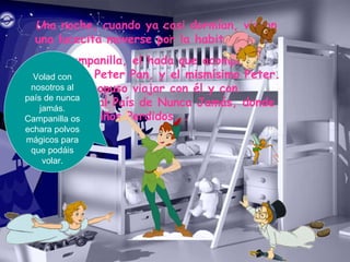 Una noche, cuando ya casi dormían, vieron
una lucecita moverse por la habitación.
Era Campanilla, el hada que acompaña
siempre a Peter Pan, y el mismísimo Peter.
Éste les propuso viajar con él y con
Campanilla al País de Nunca Jamás, donde
vivían los Niños Perdidos...
Volad con
nosotros al
país de nunca
jamás.
Campanilla os
echara polvos
mágicos para
que podáis
volar.