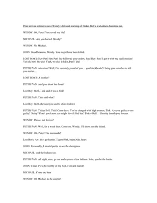Peter arrives in time to save Wendy’s life and learning of Tinker Bell’s wickedness banishes her.

WENDY: Oh, Peter! You saved my life!

MICHAEL: Are you hurted, Wendy?

WENDY: No Michael.

JOHN: Good heavens, Wendy. You might have been killed.

LOST BOYS: Hey Pan! Hey Pan! We followed your orders, Pan! Hey, Pan! I got it with my skull musket!
You did not! We did! Yeah, we did! I did it, Pan! I did!

PETER PAN: Attention! Well, I’m certainly proud of you… you blockheads! I bring you a mother to tell
you stories…

LOST BOYS: A mother?

PETER PAN: And you shoot her down!

Lost Boy: Well, Tink said it was a bird!

PETER PAN: Tink said what?

Lost Boy: Well, she said you said to shoot it down

PETER PAN: Tinker Bell. Tink! Come here. You’re charged with high treason, Tink. Are you guilty or not
guilty? Guilty? Don’t you know you might have killed her? Tinker Bell… I hereby banish you forever.

WENDY: Please, not forever!

PETER PAN: Well, for a week then. Come on, Wendy, I’ll show you the island.

WENDY: Oh, Peter! The mermaids?

Lost Boys: Aw, let’s go huntin’.Tigers?Nah, bears.Nah, bears

JOHN: Personally, I should prefer to see the aborigines.

MICHAEL: and the Indians too.

PETER PAN: All right, men, go out and capture a few Indians. John, you be the leader

JOHN: I shall try to be worthy of my post. Forward march!

MICHAEL: Come on, bear

WENDY: Oh Michael do be careful!
 