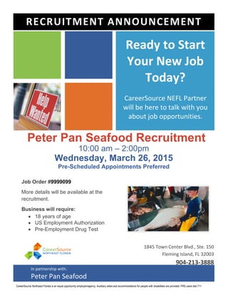 Peter Pan Seafood Recruitment
10:00 am – 2:00pm
Wednesday, March 26, 2015
Pre-Scheduled Appointments Preferred
Job Order #9999099
More details will be available at the
recruitment.
Business will require:
 18 years of age
 US Employment Authorization
 Pre-Employment Drug Test
Ready to Start
Your New Job
Today?
CareerSource NEFL Partner
will be here to talk with you
about job opportunities.
1845 Town Center Blvd., Ste. 150
Fleming Island, FL 32003
904-213-3888
RECRUITMENT ANNOUNCEMENT
In partnership with:
Peter Pan Seafood
CareerSource Northeast Florida is an equal opportunity employer/agency. Auxiliary aides and accommodations for people with disabilities are provided. FRS users dial 711
 