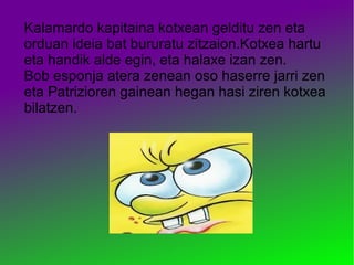 Kalamardo kapitaina kotxean gelditu zen eta
orduan ideia bat bururatu zitzaion.Kotxea hartu
eta handik alde egin, eta halaxe izan zen.
Bob esponja atera zenean oso haserre jarri zen
eta Patrizioren gainean hegan hasi ziren kotxea
bilatzen.
 