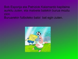Bob Esponja eta Patriziok Kalamardo kapitaina
aurkitu zuten, eta matxete batekin burua moztu
zion.
Buruarekin futboleko baloi bat egin zuten.
 