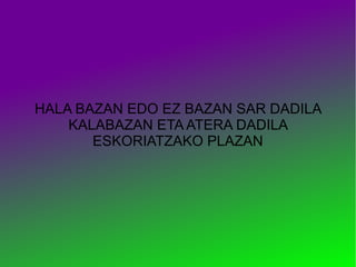 HALA BAZAN EDO EZ BAZAN SAR DADILA
    KALABAZAN ETA ATERA DADILA
       ESKORIATZAKO PLAZAN
 