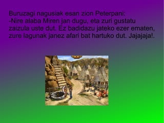 Buruzagi nagusiak esan zion Peterpani:
-Nire alaba Miren jan dugu, eta zuri gustatu
zaizula uste dut. Ez badidazu jateko ezer ematen,
zure lagunak janez afari bat hartuko dut. Jajajaja!.
 