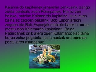 Kalamardo kapitainak janarekin zerikusirik izango
zuela pentsatu zuen Peterpanek. Eta ez zen
halaxe, ontzian Kalamardo kapitaina ikusi zuen
baina ez zegoen bakarrik, Bob Esponjarekin
zegoen eta Bob Esponjak matxete batekin burua
moztu zion Kalamardo kapitainari. Baina
Peterpanek onik atera zuen Kalamardo kapitaina
burua zeloz pegatuta. Itsas neskak ere benetan
poztu ziren askapenaz.
 