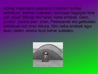 Honek Kalamardo kapitaina indiarren bunker
sekretura eraman zuenean, buruzagi nagusiak libre
utzi zituen Wendy eta haren neba-arrebak. Gero,
bunker batera joan ziren, Peterpanek eta galdutako
soldatuak bizi ziren lekura. Hiru neba-arrebek agur
esan zieten, etxera itzuli behar zutelako.
 