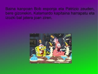 Baina kanpoan Bob esponja eta Patrizio zeuden,
bere gizonekin, Kalamardo kapitaina harrapatu eta
izozki bat jatera joan ziren.
 