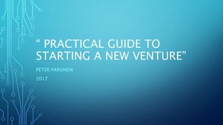“ PRACTICAL GUIDE TO
STARTING A NEW VENTURE”
PETER PARSINEN
2017
 